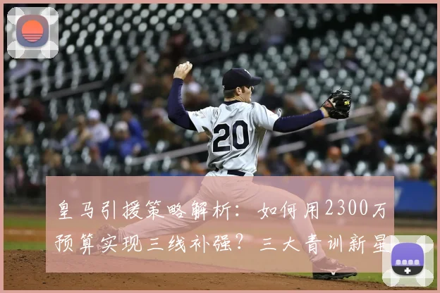 皇马引援策略解析：如何用2300万预算实现三线补强？三大青训新星成关键