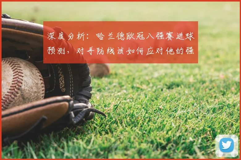 深度分析:哈兰德欧冠八强赛进球预测,对手防线该如何应对他的强力冲击?