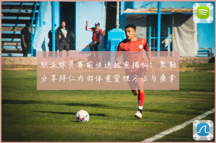 职业球员赛前快速控重揭秘：聚勒分享拜仁内部体重管理方法与桑拿禁食技巧