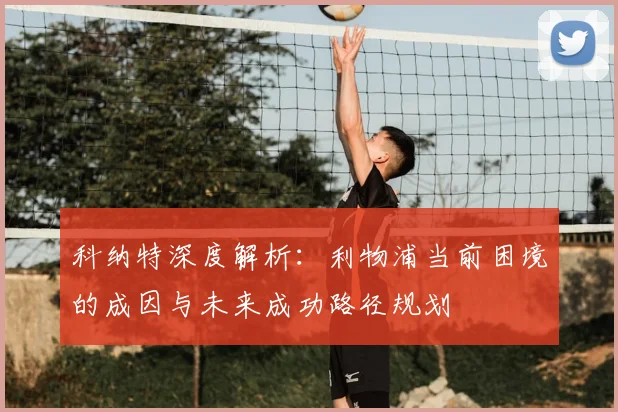 科纳特深度解析:利物浦当前困境的成因与未来成功路径规划
