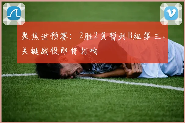 聚焦世预赛：2胜2负暂列B组第三，关键战役即将打响