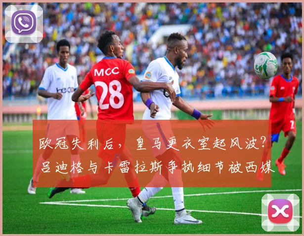 欧冠失利后,皇马更衣室起风波?吕迪格与卡雷拉斯争执细节被西媒曝光