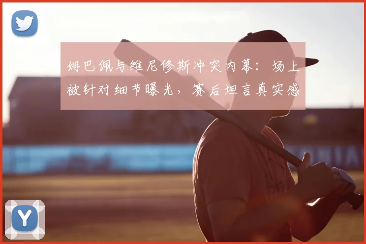 姆巴佩与维尼修斯冲突内幕：场上被针对细节曝光，赛后坦言真实感受