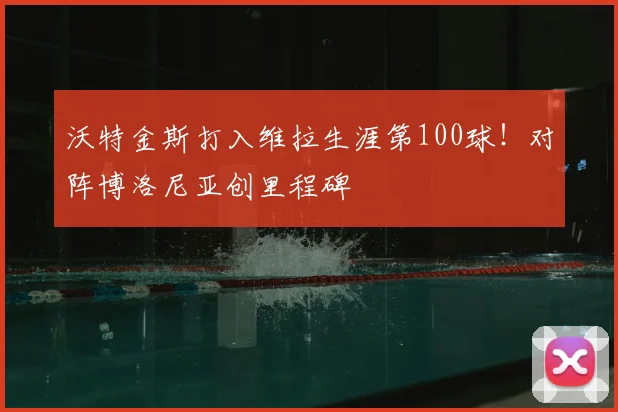 沃特金斯打入维拉生涯第100球！对阵博洛尼亚创里程碑