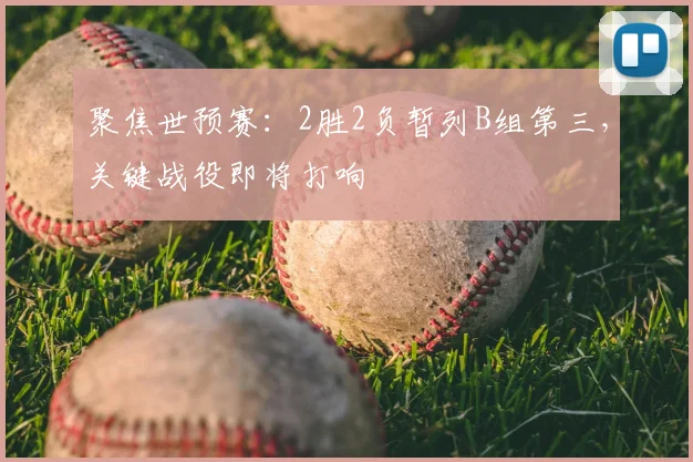 聚焦世预赛:2胜2负暂列B组第三,关键战役即将打响
