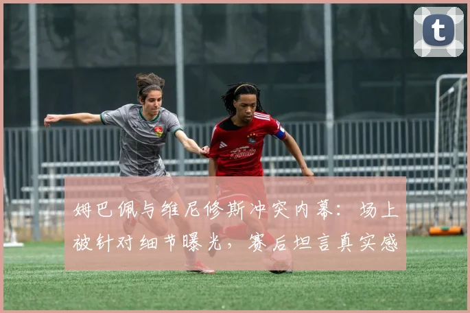 姆巴佩与维尼修斯冲突内幕:场上被针对细节曝光,赛后坦言真实感受